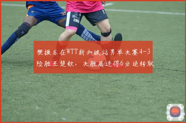 樊振东在WTT新加坡站男单决赛4-3险胜王楚钦,决胜局连得6分逆转取胜