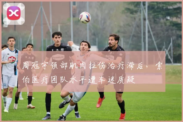 周冠宇颈部肌肉拉伤治疗滞后,索伯医疗团队水平遭车迷质疑