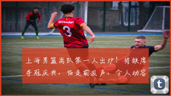 上海男篮离队第一人出炉!将缺席夺冠庆典,临走前发声,令人动容
