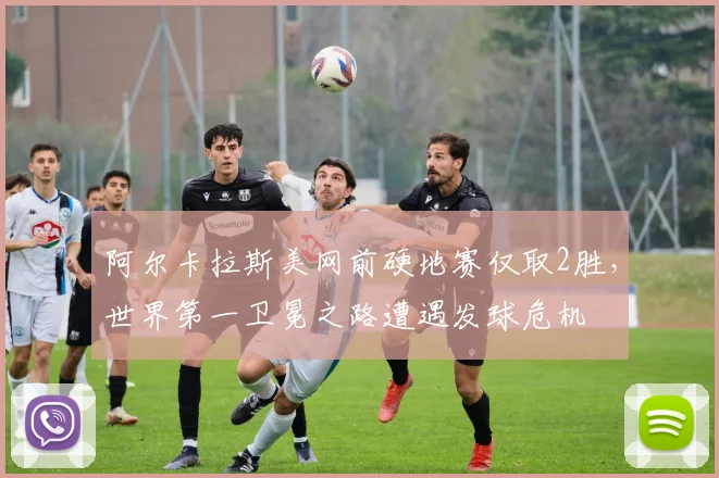 阿尔卡拉斯美网前硬地赛仅取2胜,世界第一卫冕之路遭遇发球危机
