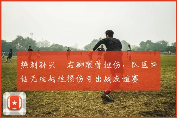 热刺孙兴慜右脚跟骨挫伤,队医评估无结构性损伤可出战友谊赛
