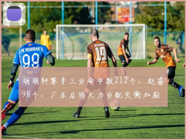 胡明轩赛季三分命中数212个,赵睿98个,广东后场火力分配失衡加剧